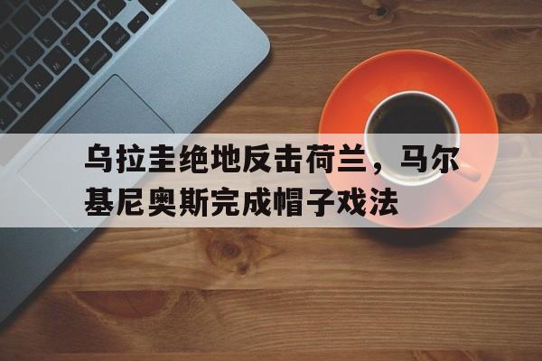 乌拉圭绝地反击荷兰，马尔基尼奥斯完成帽子戏法